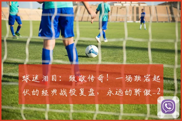 球迷泪目：致敬传奇！一场跌宕起伏的经典战役复盘，永远的骄傲_20260710003136_20260802161128