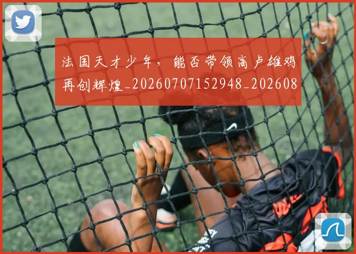 法国天才少年,能否带领高卢雄鸡再创辉煌_20260707152948_20260801171122