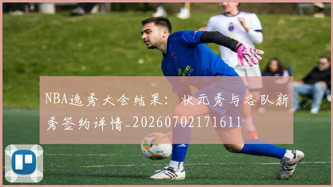 NBA选秀大会结果:状元秀与各队新秀签约详情_20260702171611