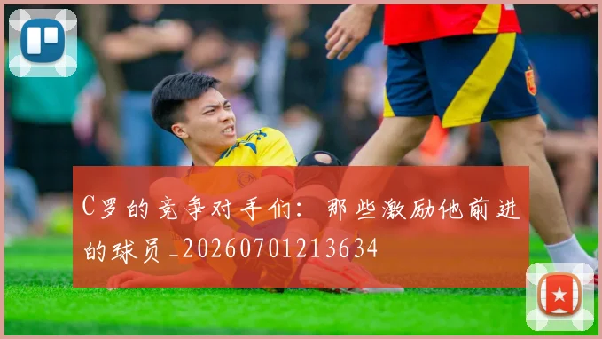 C罗的竞争对手们:那些激励他前进的球员_20260701213634