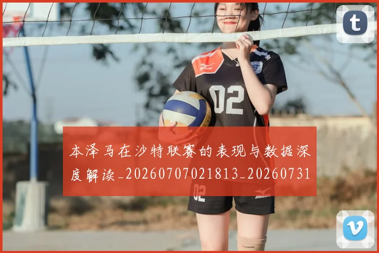 本泽马在沙特联赛的表现与数据深度解读_20260707021813_20260731174236