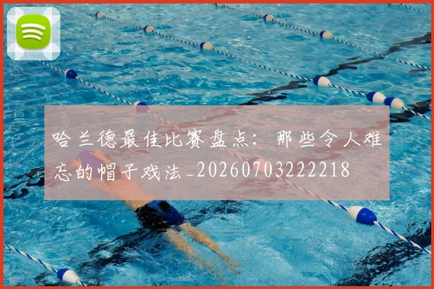 哈兰德最佳比赛盘点:那些令人难忘的帽子戏法_20260703222218