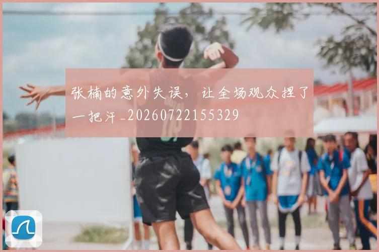 张楠的意外失误,让全场观众捏了一把汗_20260722155329