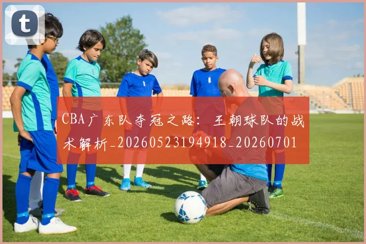 CBA广东队夺冠之路：王朝球队的战术解析_20260523194918_20260701210744_20260712044849