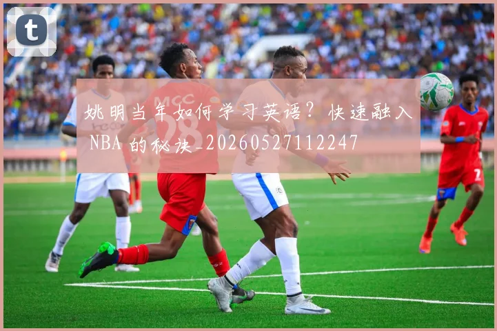 姚明当年如何学习英语?快速融入 NBA 的秘诀_20260527112247