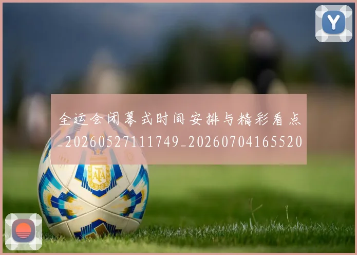 全运会闭幕式时间安排与精彩看点_20260527111749_20260704165520