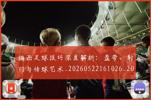 梅西足球技巧深度解析：盘带、射门与传球艺术_20260522161026_20260731182609