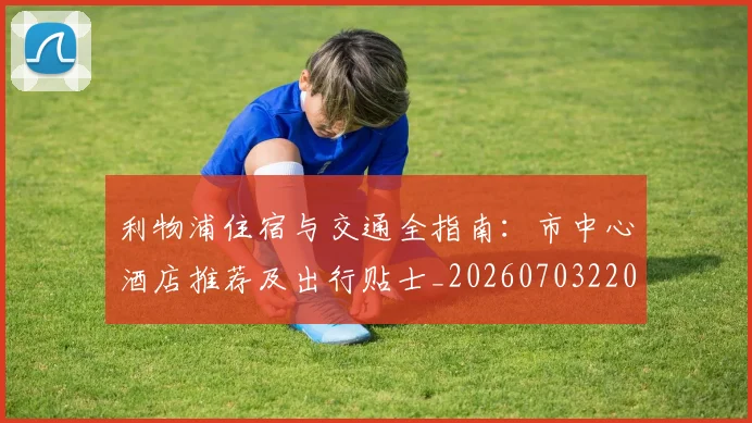 利物浦住宿与交通全指南:市中心酒店推荐及出行贴士_20260703220021