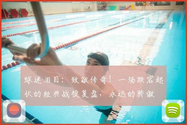球迷泪目：致敬传奇！一场跌宕起伏的经典战役复盘，永远的骄傲
