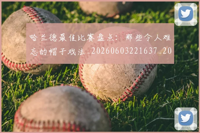 哈兰德最佳比赛盘点：那些令人难忘的帽子戏法_20260603221637_20260704170458_20260719155939