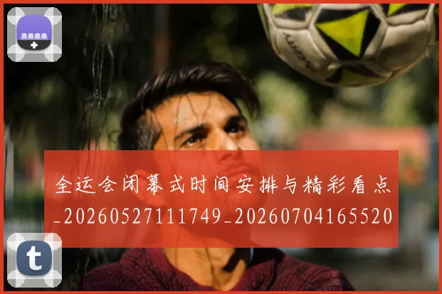 全运会闭幕式时间安排与精彩看点_20260527111749_20260704165520