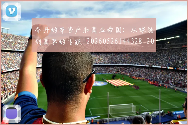 乔丹的净资产和商业帝国:从球场到商界的飞跃_20260526144328_20260703210406